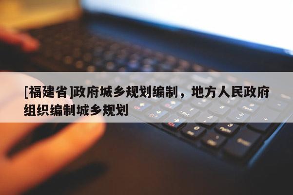 [福建省]政府城鄉(xiāng)規(guī)劃編制，地方人民政府組織編制城鄉(xiāng)規(guī)劃