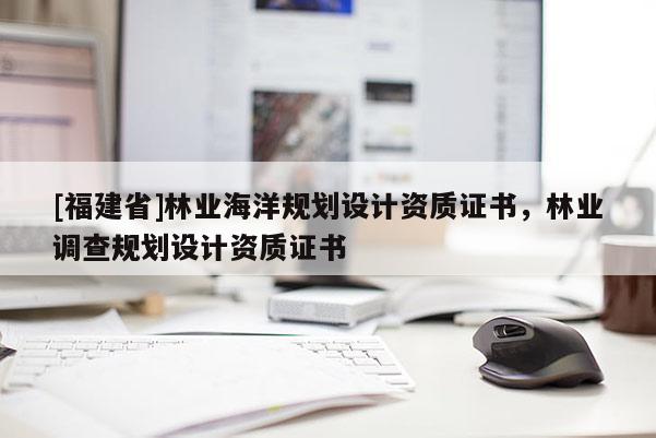 [福建省]林業(yè)海洋規(guī)劃設(shè)計資質(zhì)證書，林業(yè)調(diào)查規(guī)劃設(shè)計資質(zhì)證書