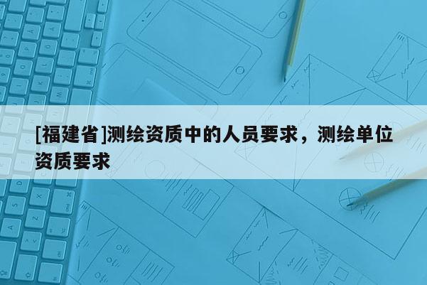 [福建省]測繪資質中的人員要求，測繪單位資質要求