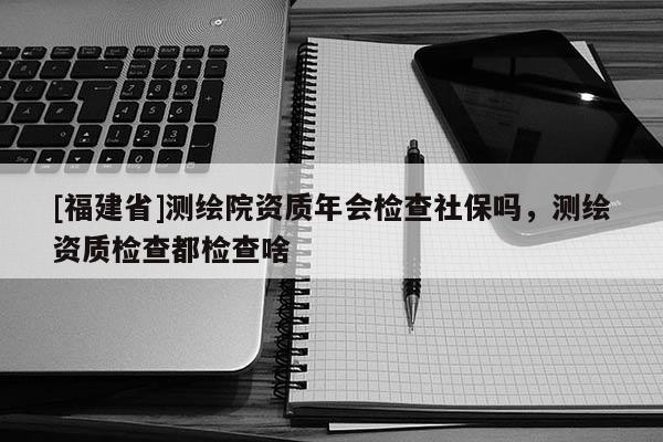 [福建省]測繪院資質年會檢查社保嗎，測繪資質檢查都檢查啥