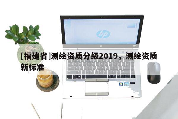 [福建省]測繪資質分級2019，測繪資質新標準