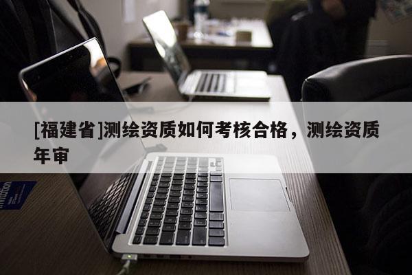 [福建省]測繪資質如何考核合格，測繪資質年審