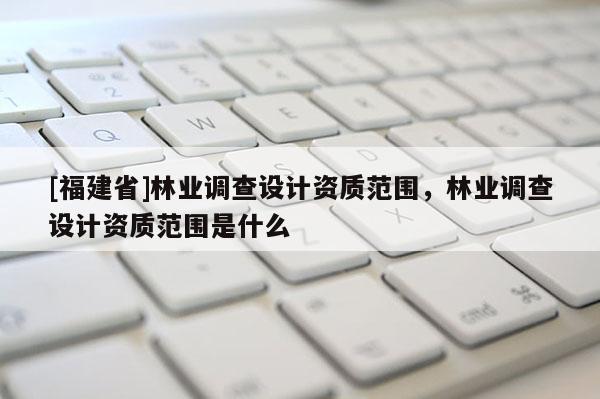[福建省]林業(yè)調(diào)查設(shè)計資質(zhì)范圍，林業(yè)調(diào)查設(shè)計資質(zhì)范圍是什么