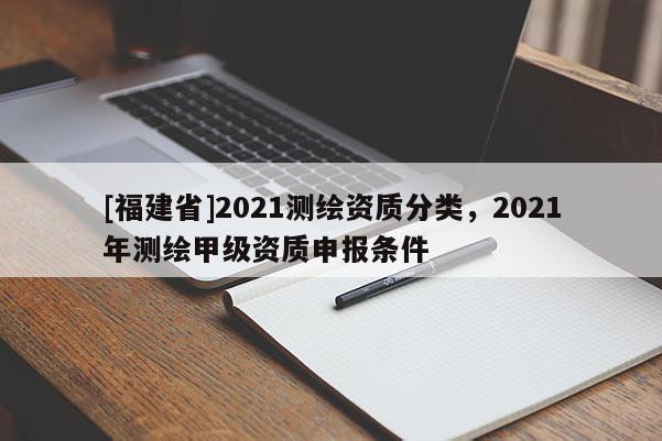 [福建省]2021測(cè)繪資質(zhì)分類，2021年測(cè)繪甲級(jí)資質(zhì)申報(bào)條件