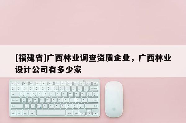 [福建省]廣西林業(yè)調(diào)查資質(zhì)企業(yè)，廣西林業(yè)設(shè)計(jì)公司有多少家