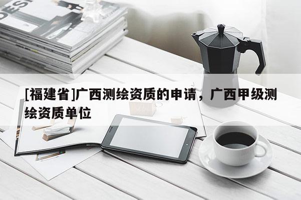 [福建省]廣西測(cè)繪資質(zhì)的申請(qǐng)，廣西甲級(jí)測(cè)繪資質(zhì)單位