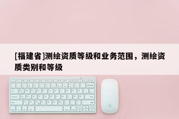 [福建省]測(cè)繪資質(zhì)等級(jí)和業(yè)務(wù)范圍，測(cè)繪資質(zhì)類(lèi)別和等級(jí)