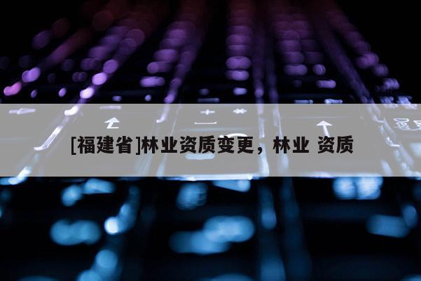 [福建省]林業(yè)資質(zhì)變更，林業(yè) 資質(zhì)