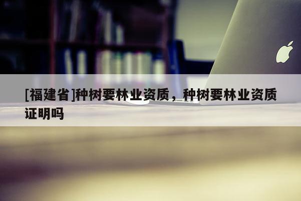 [福建省]種樹要林業(yè)資質(zhì)，種樹要林業(yè)資質(zhì)證明嗎