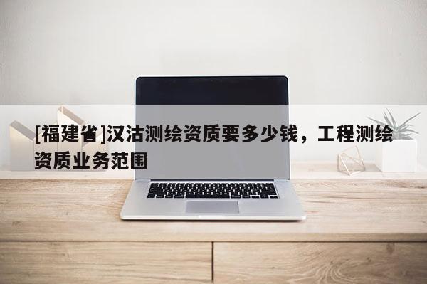 [福建省]漢沽測(cè)繪資質(zhì)要多少錢(qián)，工程測(cè)繪資質(zhì)業(yè)務(wù)范圍
