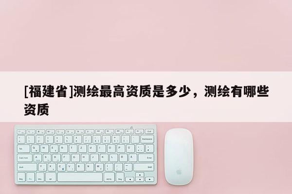 [福建省]測繪最高資質(zhì)是多少，測繪有哪些資質(zhì)