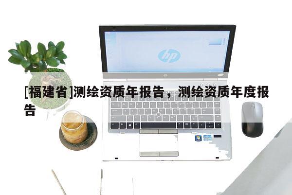 [福建省]測繪資質(zhì)年報告，測繪資質(zhì)年度報告