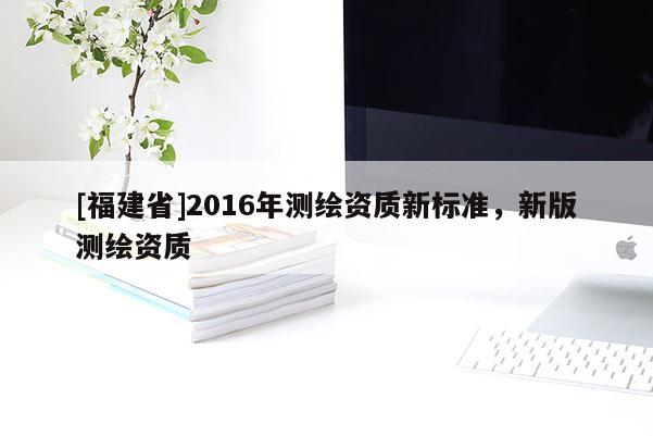[福建省]2016年測繪資質(zhì)新標(biāo)準(zhǔn)，新版測繪資質(zhì)