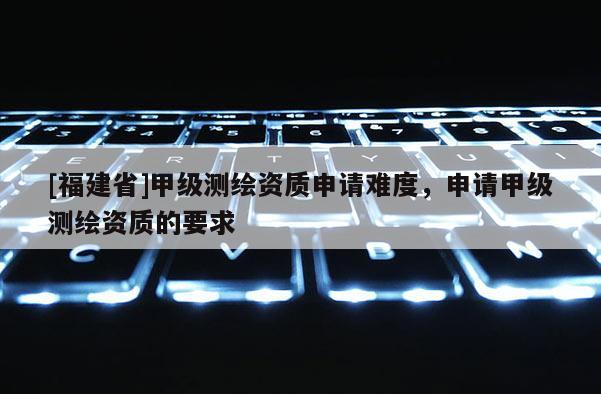 [福建省]甲級測繪資質(zhì)申請難度，申請甲級測繪資質(zhì)的要求