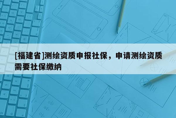 [福建省]測(cè)繪資質(zhì)申報(bào)社保，申請(qǐng)測(cè)繪資質(zhì)需要社保繳納