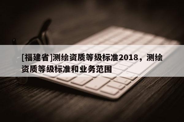 [福建省]測(cè)繪資質(zhì)等級(jí)標(biāo)準(zhǔn)2018，測(cè)繪資質(zhì)等級(jí)標(biāo)準(zhǔn)和業(yè)務(wù)范圍