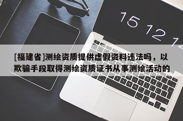 [福建省]測(cè)繪資質(zhì)提供虛假資料違法嗎，以欺騙手段取得測(cè)繪資質(zhì)證書(shū)從事測(cè)繪活動(dòng)的