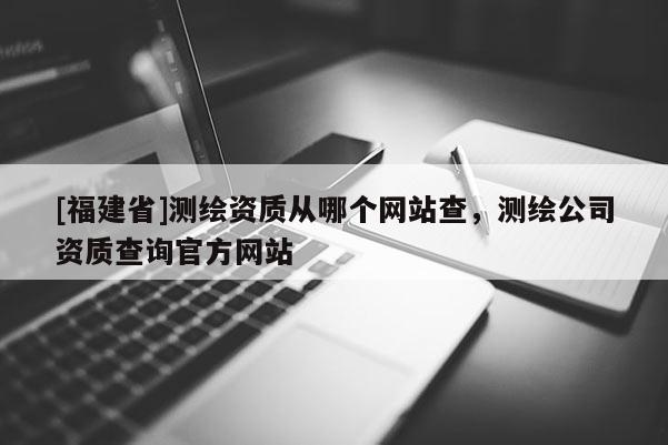 [福建省]測(cè)繪資質(zhì)從哪個(gè)網(wǎng)站查，測(cè)繪公司資質(zhì)查詢官方網(wǎng)站