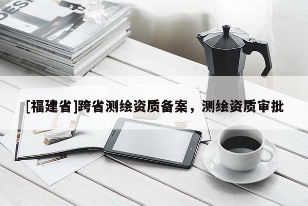 [福建省]跨省測(cè)繪資質(zhì)備案，測(cè)繪資質(zhì)審批