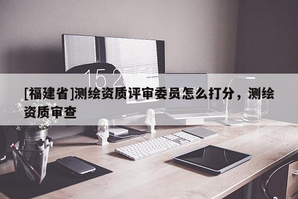 [福建省]測繪資質評審委員怎么打分，測繪資質審查