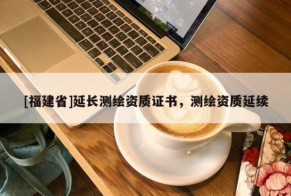 [福建省]延長測繪資質(zhì)證書，測繪資質(zhì)延續(xù)