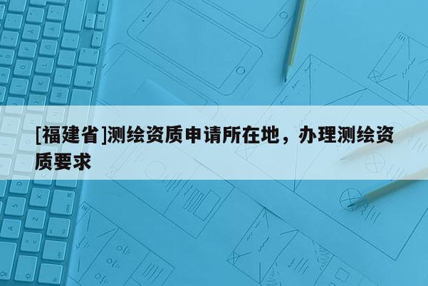 [福建省]測繪資質(zhì)申請所在地，辦理測繪資質(zhì)要求