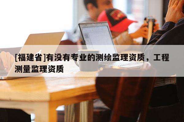 [福建省]有沒有專業(yè)的測繪監(jiān)理資質(zhì)，工程測量監(jiān)理資質(zhì)