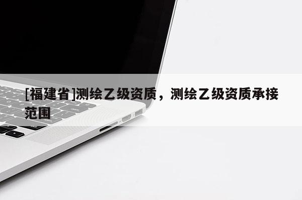 [福建省]測繪乙級(jí)資質(zhì)，測繪乙級(jí)資質(zhì)承接范圍