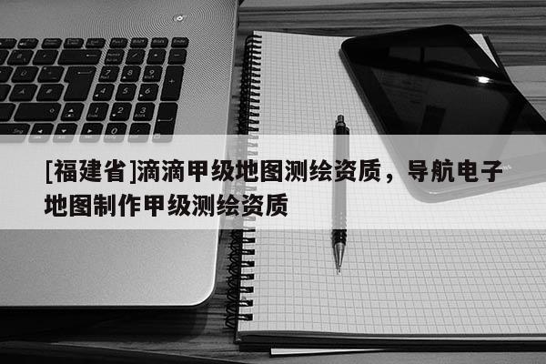 [福建省]滴滴甲級(jí)地圖測繪資質(zhì)，導(dǎo)航電子地圖制作甲級(jí)測繪資質(zhì)