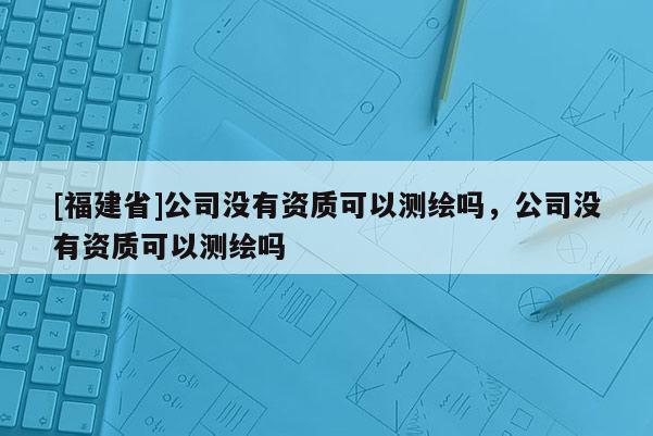 [福建省]公司沒有資質(zhì)可以測繪嗎，公司沒有資質(zhì)可以測繪嗎