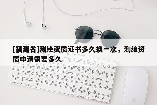 [福建省]測繪資質(zhì)證書多久換一次，測繪資質(zhì)申請需要多久