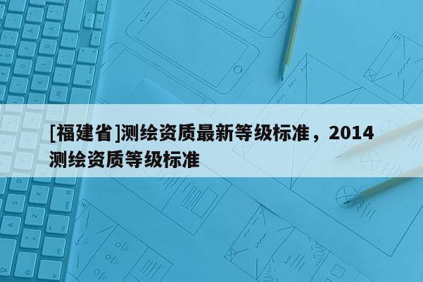 [福建省]測繪資質(zhì)最新等級標(biāo)準(zhǔn)，2014測繪資質(zhì)等級標(biāo)準(zhǔn)