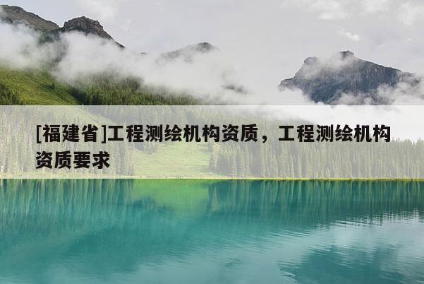[福建省]工程測繪機構(gòu)資質(zhì)，工程測繪機構(gòu)資質(zhì)要求