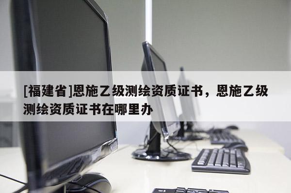 [福建省]恩施乙級測繪資質(zhì)證書，恩施乙級測繪資質(zhì)證書在哪里辦