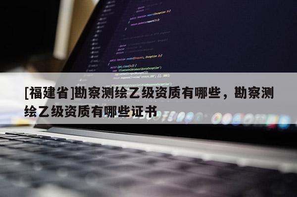 [福建省]勘察測(cè)繪乙級(jí)資質(zhì)有哪些，勘察測(cè)繪乙級(jí)資質(zhì)有哪些證書(shū)