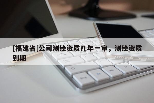 [福建省]公司測(cè)繪資質(zhì)幾年一審，測(cè)繪資質(zhì)到期
