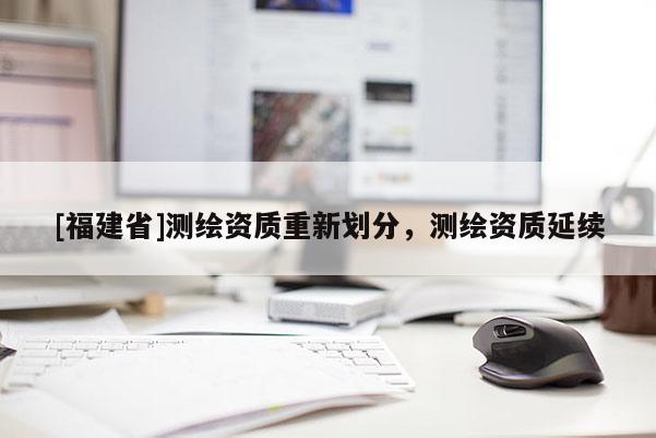 [福建省]測(cè)繪資質(zhì)重新劃分，測(cè)繪資質(zhì)延續(xù)