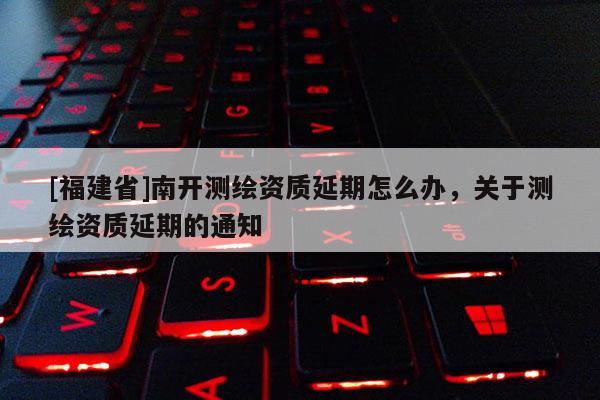 [福建省]南開測繪資質(zhì)延期怎么辦，關于測繪資質(zhì)延期的通知