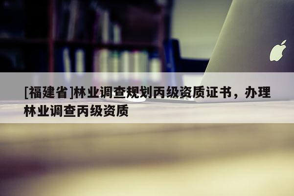 [福建省]林業(yè)調(diào)查規(guī)劃丙級資質(zhì)證書，辦理林業(yè)調(diào)查丙級資質(zhì)