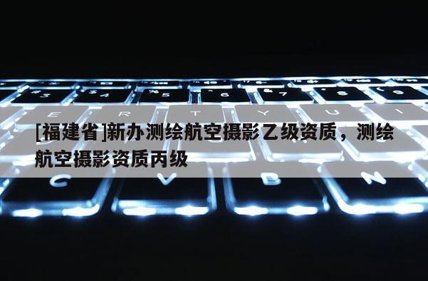 [福建省]新辦測(cè)繪航空攝影乙級(jí)資質(zhì)，測(cè)繪航空攝影資質(zhì)丙級(jí)