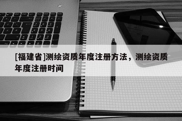 [福建省]測(cè)繪資質(zhì)年度注冊(cè)方法，測(cè)繪資質(zhì)年度注冊(cè)時(shí)間