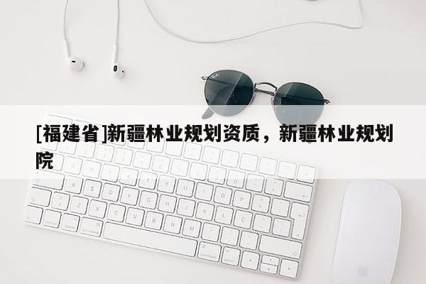 [福建省]新疆林業(yè)規(guī)劃資質(zhì)，新疆林業(yè)規(guī)劃院