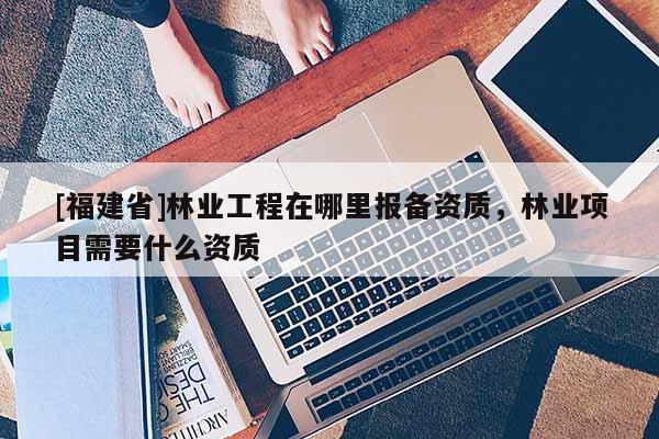 [福建省]林業(yè)工程在哪里報(bào)備資質(zhì)，林業(yè)項(xiàng)目需要什么資質(zhì)