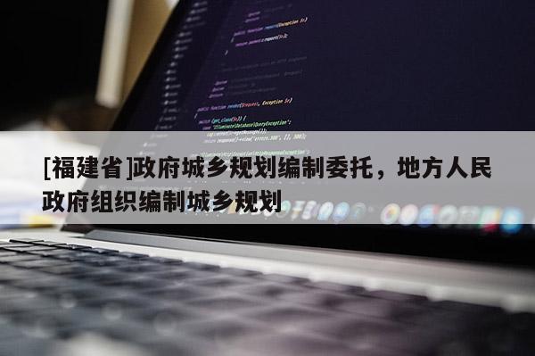 [福建省]政府城鄉(xiāng)規(guī)劃編制委托，地方人民政府組織編制城鄉(xiāng)規(guī)劃