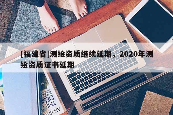 [福建省]測繪資質(zhì)繼續(xù)延期，2020年測繪資質(zhì)證書延期