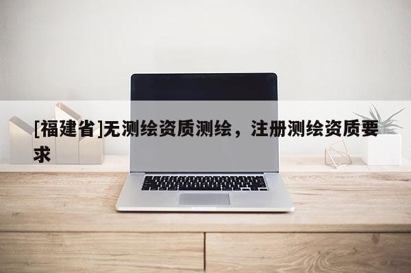 [福建省]無測繪資質(zhì)測繪，注冊測繪資質(zhì)要求
