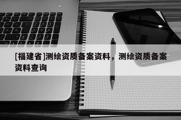 [福建省]測繪資質(zhì)備案資料，測繪資質(zhì)備案資料查詢