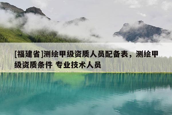 [福建省]測(cè)繪甲級(jí)資質(zhì)人員配備表，測(cè)繪甲級(jí)資質(zhì)條件 專業(yè)技術(shù)人員