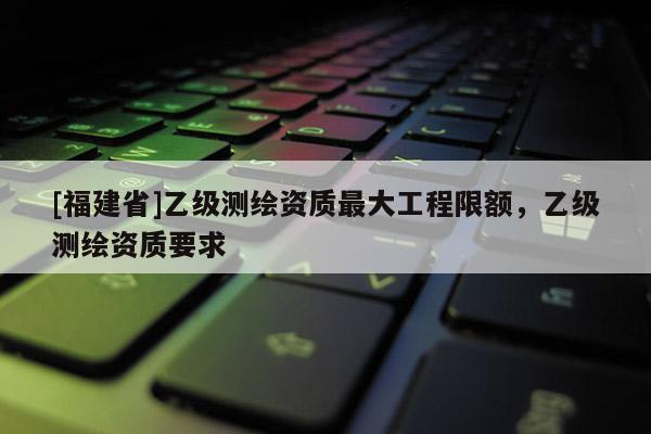 [福建省]乙級(jí)測(cè)繪資質(zhì)最大工程限額，乙級(jí)測(cè)繪資質(zhì)要求