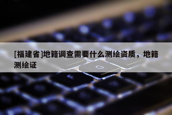 [福建省]地籍調(diào)查需要什么測(cè)繪資質(zhì)，地籍測(cè)繪證